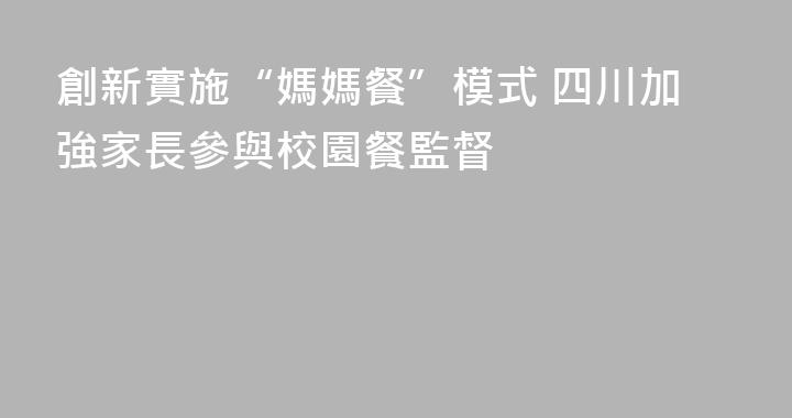 創新實施“媽媽餐”模式 四川加強家長參與校園餐監督