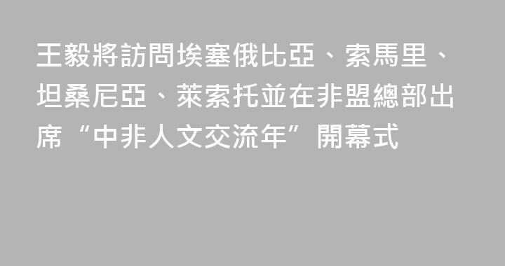 王毅將訪問埃塞俄比亞、索馬里、坦桑尼亞、萊索托並在非盟總部出席“中非人文交流年”開幕式