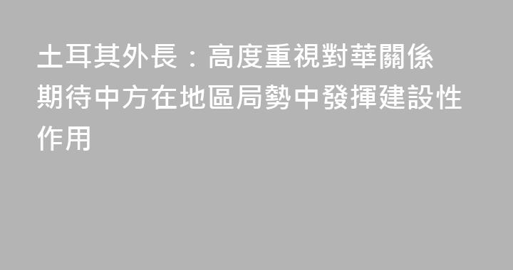 土耳其外長：高度重視對華關係 期待中方在地區局勢中發揮建設性作用