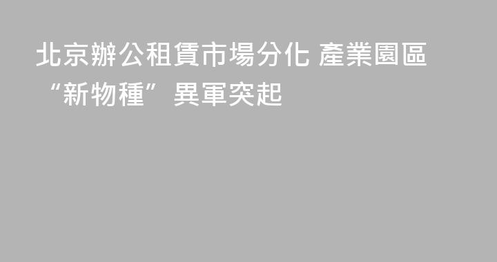 北京辦公租賃市場分化 產業園區“新物種”異軍突起