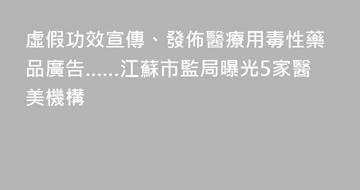 虛假功效宣傳、發佈醫療用毒性藥品廣告……江蘇市監局曝光5家醫美機構