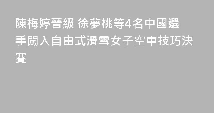 陳梅婷晉級 徐夢桃等4名中國選手闖入自由式滑雪女子空中技巧決賽