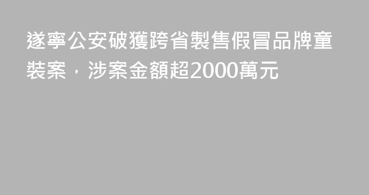 遂寧公安破獲跨省製售假冒品牌童裝案，涉案金額超2000萬元