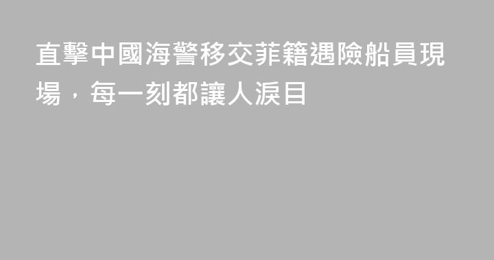 直擊中國海警移交菲籍遇險船員現場，每一刻都讓人淚目