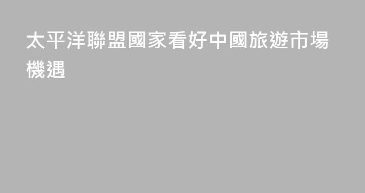 太平洋聯盟國家看好中國旅遊市場機遇