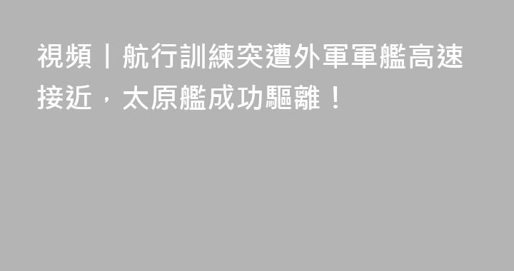 視頻丨航行訓練突遭外軍軍艦高速接近，太原艦成功驅離！