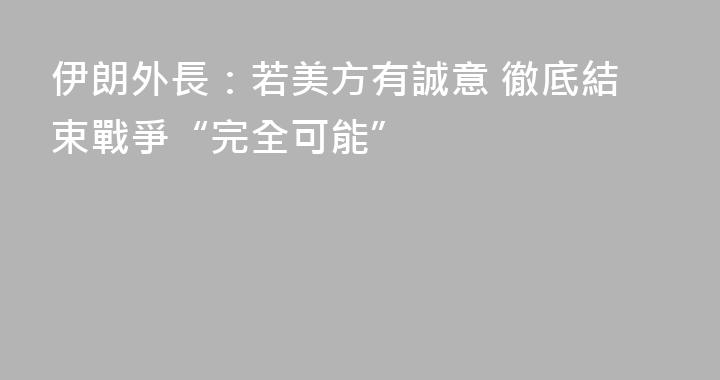 伊朗外長：若美方有誠意 徹底結束戰爭“完全可能”