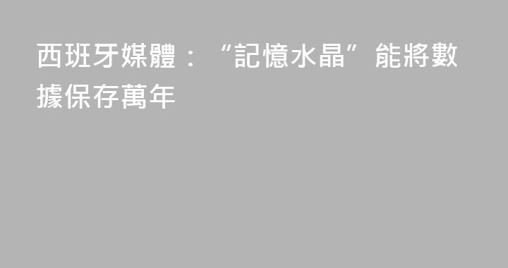西班牙媒體：“記憶水晶”能將數據保存萬年