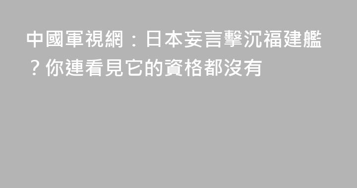 中國軍視網：日本妄言擊沉福建艦？你連看見它的資格都沒有