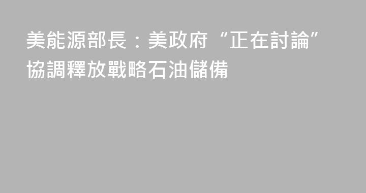 美能源部長：美政府“正在討論”協調釋放戰略石油儲備