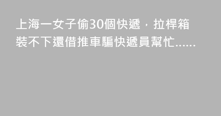 上海一女子偷30個快遞，拉桿箱裝不下還借推車騙快遞員幫忙……