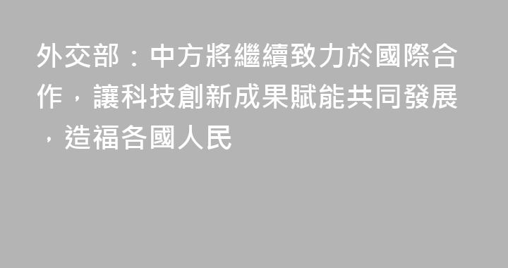 外交部：中方將繼續致力於國際合作，讓科技創新成果賦能共同發展，造福各國人民