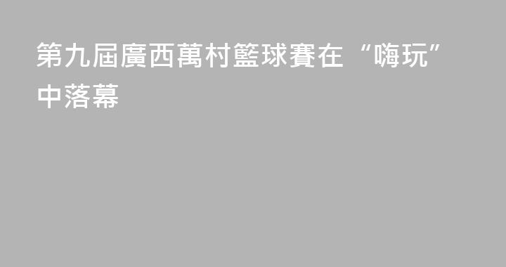 第九屆廣西萬村籃球賽在“嗨玩”中落幕