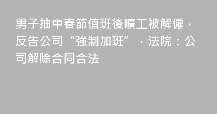 男子抽中春節值班後曠工被解僱，反告公司“強制加班”，法院：公司解除合同合法