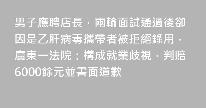 男子應聘店長，兩輪面試通過後卻因是乙肝病毒攜帶者被拒絕錄用，廣東一法院：構成就業歧視，判賠6000餘元並書面道歉