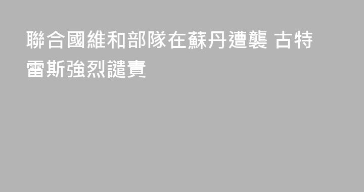聯合國維和部隊在蘇丹遭襲 古特雷斯強烈譴責