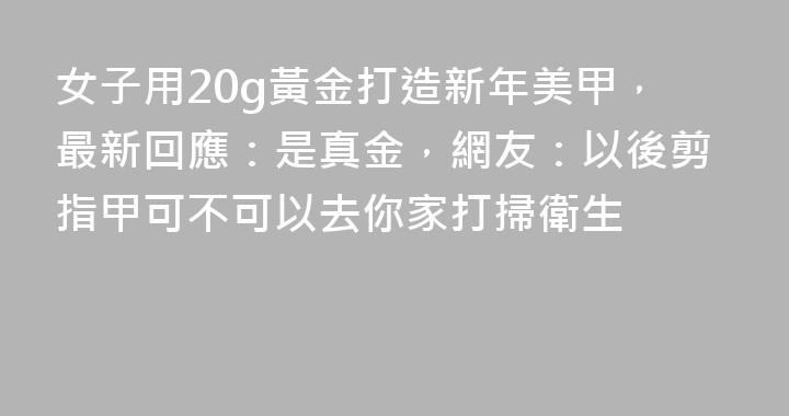 女子用20g黃金打造新年美甲，最新回應：是真金，網友：以後剪指甲可不可以去你家打掃衛生