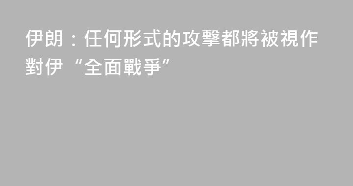 伊朗：任何形式的攻擊都將被視作對伊“全面戰爭”