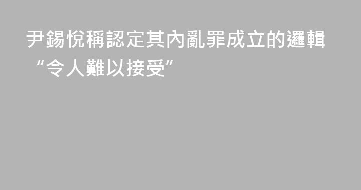 尹錫悅稱認定其內亂罪成立的邏輯“令人難以接受”
