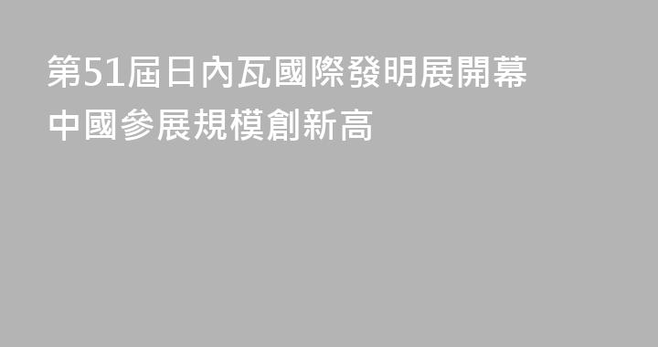 第51屆日內瓦國際發明展開幕 中國參展規模創新高