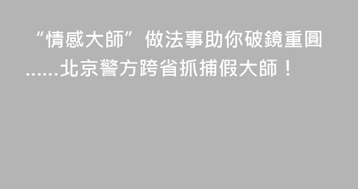 “情感大師”做法事助你破鏡重圓……北京警方跨省抓捕假大師！