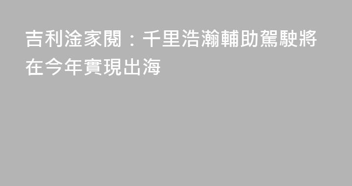 吉利淦家閱：千里浩瀚輔助駕駛將在今年實現出海