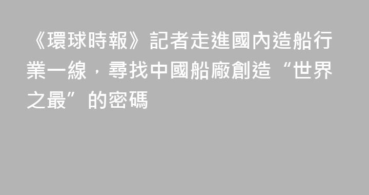 《環球時報》記者走進國內造船行業一線，尋找中國船廠創造“世界之最”的密碼