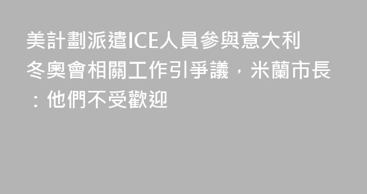 美計劃派遣ICE人員參與意大利冬奧會相關工作引爭議，米蘭市長：他們不受歡迎