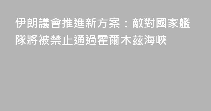 伊朗議會推進新方案：敵對國家艦隊將被禁止通過霍爾木茲海峽