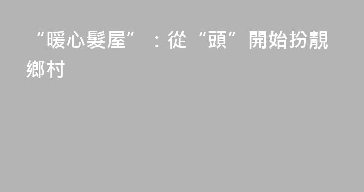 “暖心髮屋”：從“頭”開始扮靚鄉村