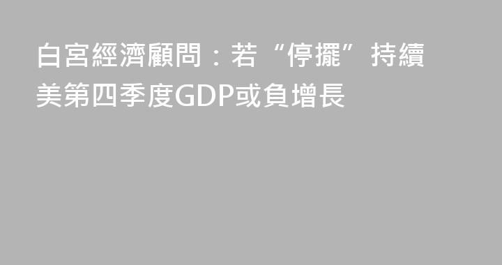 白宮經濟顧問：若“停擺”持續 美第四季度GDP或負增長