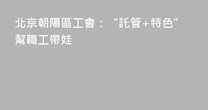 北京朝陽區工會：“託管+特色”幫職工帶娃