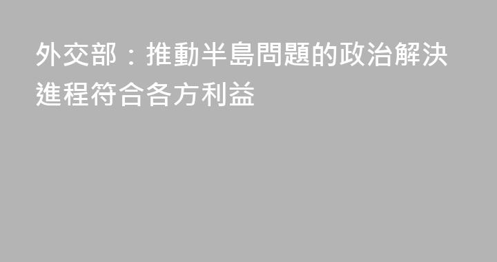 外交部：推動半島問題的政治解決進程符合各方利益