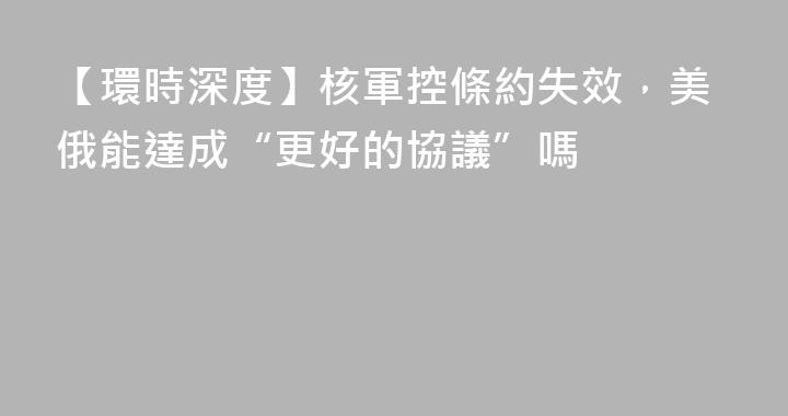 【環時深度】核軍控條約失效，美俄能達成“更好的協議”嗎
