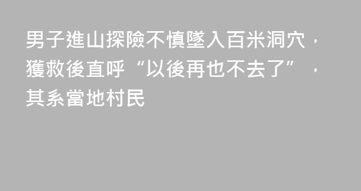 男子進山探險不慎墜入百米洞穴，獲救後直呼“以後再也不去了”，其系當地村民