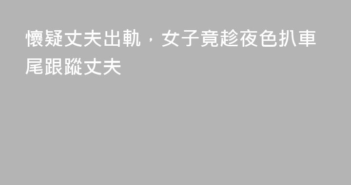 懷疑丈夫出軌，女子竟趁夜色扒車尾跟蹤丈夫