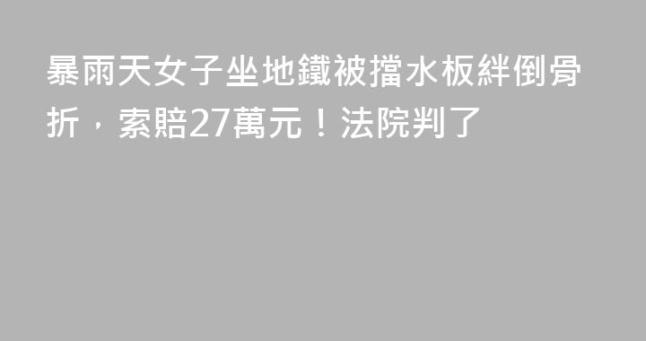 暴雨天女子坐地鐵被擋水板絆倒骨折，索賠27萬元！法院判了