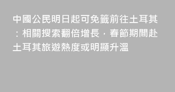 中國公民明日起可免籤前往土耳其：相關搜索翻倍增長，春節期間赴土耳其旅遊熱度或明顯升溫