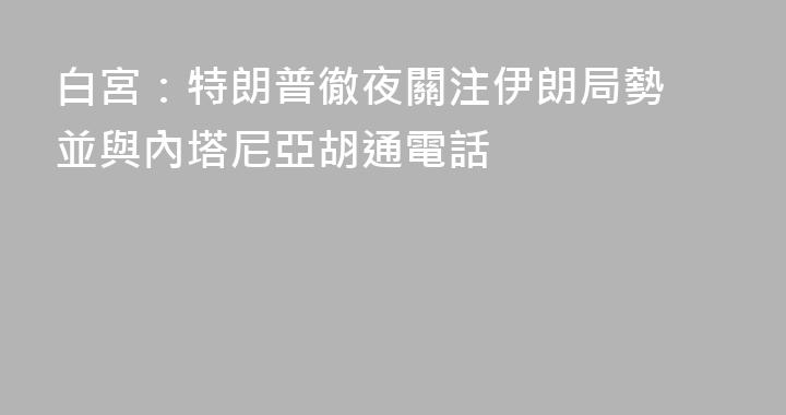 白宮：特朗普徹夜關注伊朗局勢 並與內塔尼亞胡通電話
