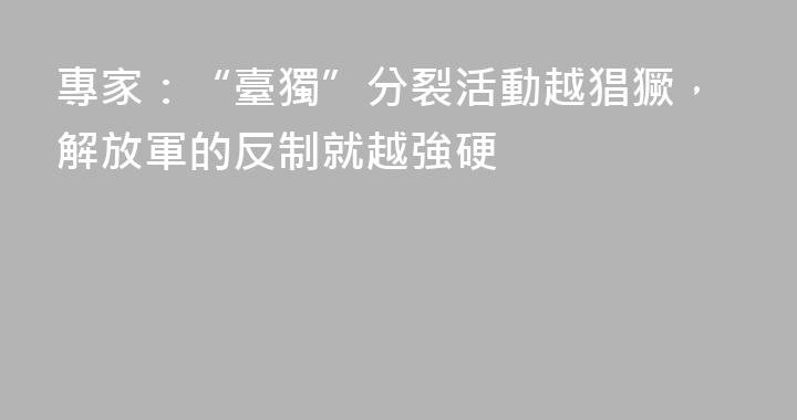 專家：“臺獨”分裂活動越猖獗，解放軍的反制就越強硬