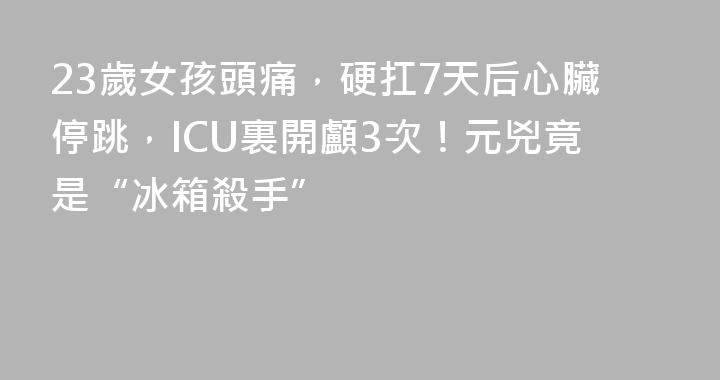 23歲女孩頭痛，硬扛7天后心臟停跳，ICU裏開顱3次！元兇竟是“冰箱殺手”