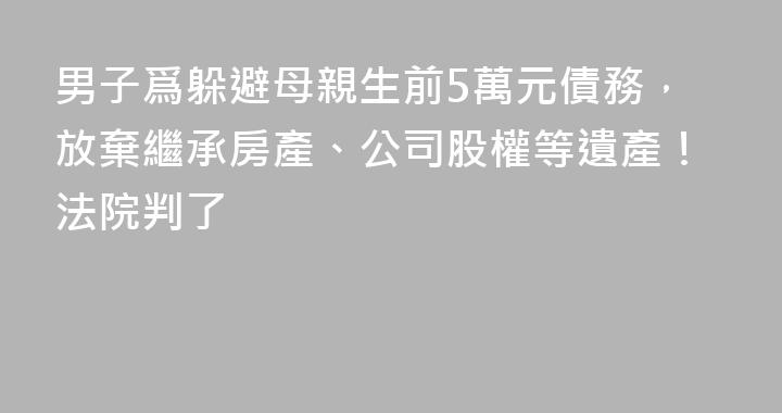 男子爲躲避母親生前5萬元債務，放棄繼承房產、公司股權等遺產！法院判了