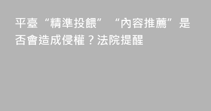 平臺“精準投餵”“內容推薦”是否會造成侵權？法院提醒