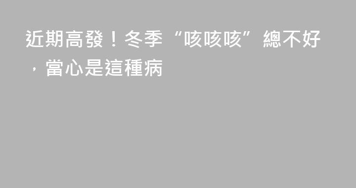 近期高發！冬季“咳咳咳”總不好，當心是這種病
