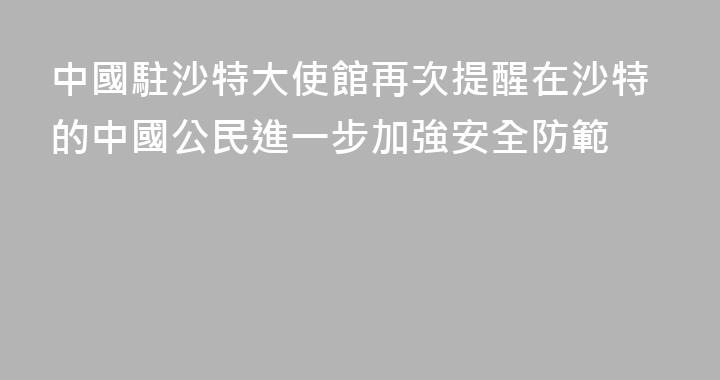 中國駐沙特大使館再次提醒在沙特的中國公民進一步加強安全防範