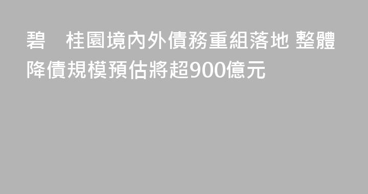 碧桂園境內外債務重組落地 整體降債規模預估將超900億元