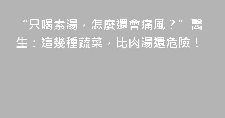 “只喝素湯，怎麼還會痛風？”醫生：這幾種蔬菜，比肉湯還危險！