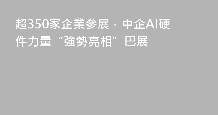 超350家企業參展，中企AI硬件力量“強勢亮相”巴展