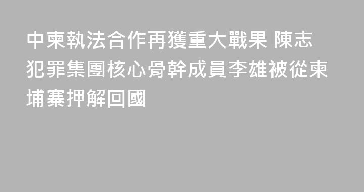 中柬執法合作再獲重大戰果 陳志犯罪集團核心骨幹成員李雄被從柬埔寨押解回國