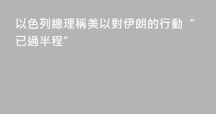 以色列總理稱美以對伊朗的行動“已過半程”